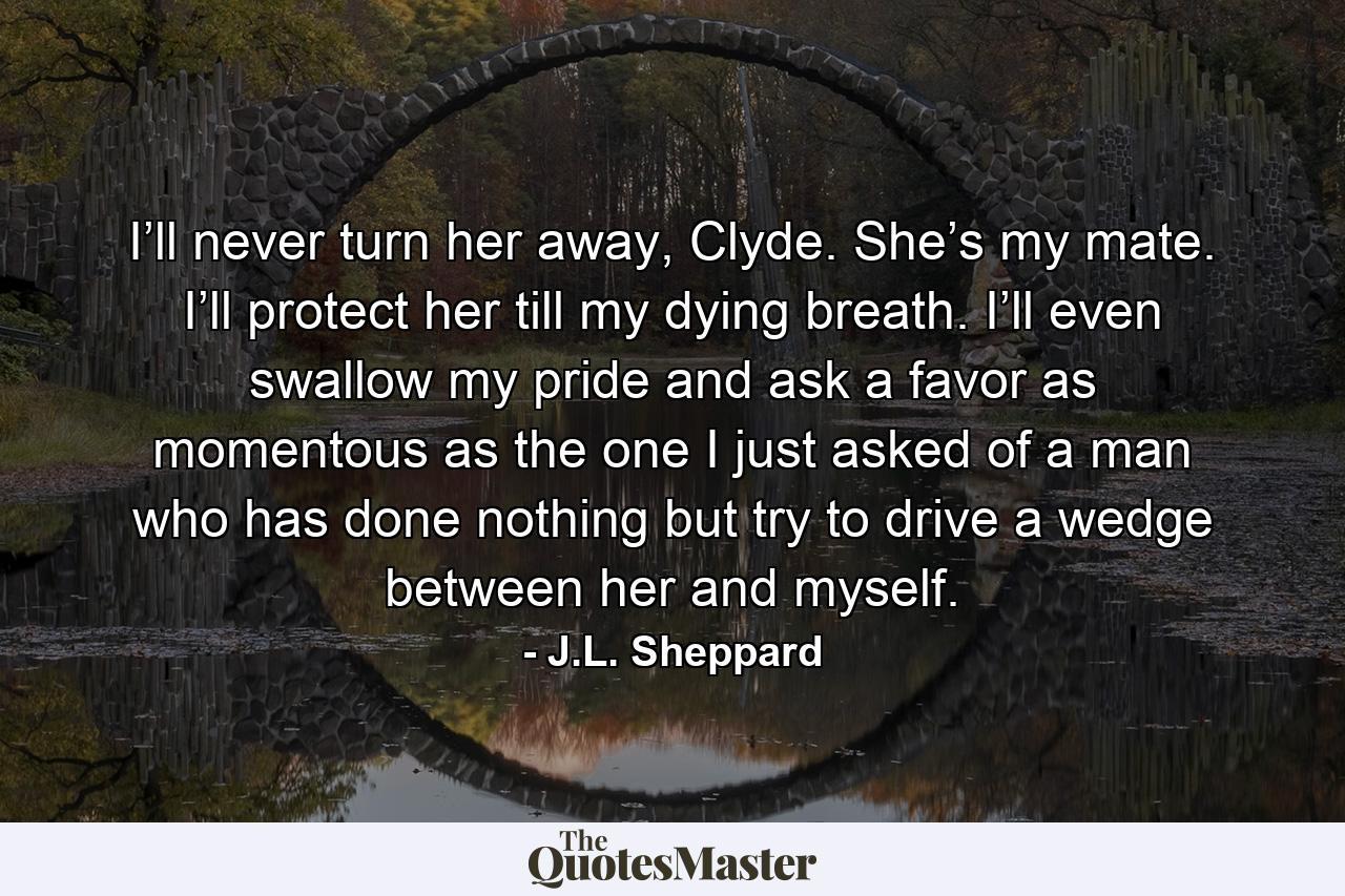 I’ll never turn her away, Clyde. She’s my mate. I’ll protect her till my dying breath. I’ll even swallow my pride and ask a favor as momentous as the one I just asked of a man who has done nothing but try to drive a wedge between her and myself. - Quote by J.L. Sheppard