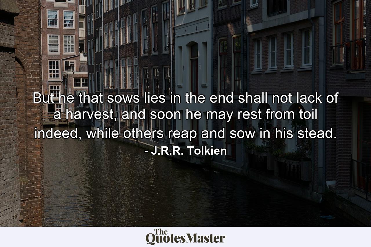 But he that sows lies in the end shall not lack of a harvest, and soon he may rest from toil indeed, while others reap and sow in his stead. - Quote by J.R.R. Tolkien