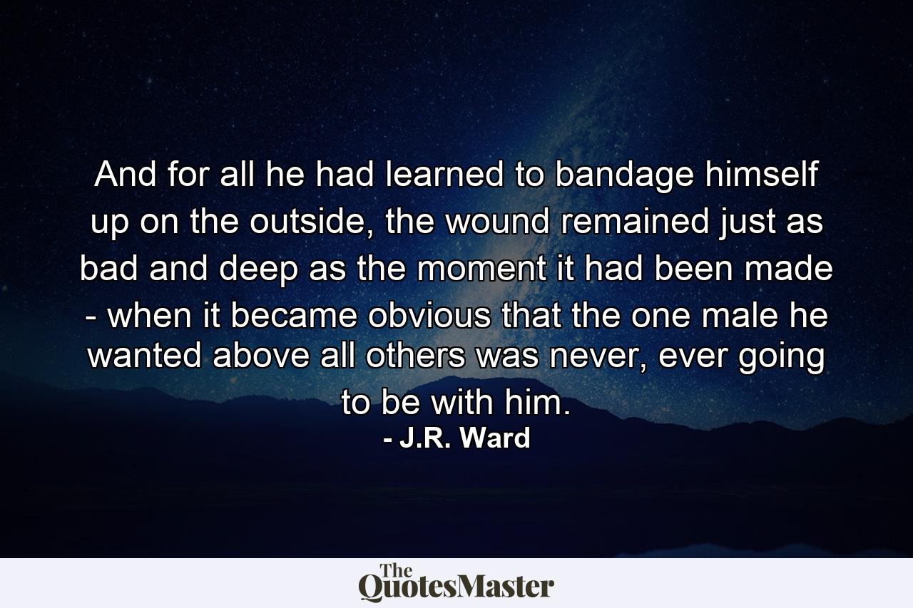 And for all he had learned to bandage himself up on the outside, the wound remained just as bad and deep as the moment it had been made - when it became obvious that the one male he wanted above all others was never, ever going to be with him. - Quote by J.R. Ward