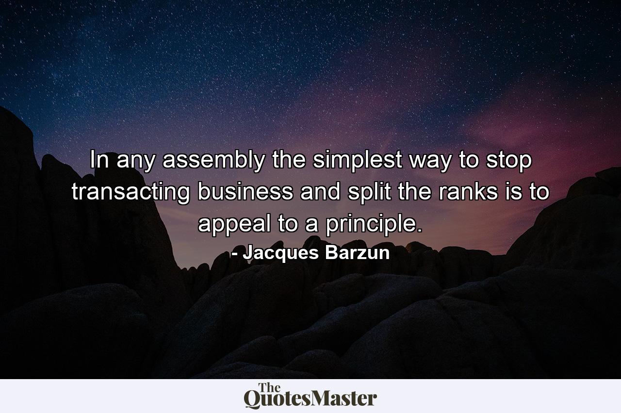 In any assembly the simplest way to stop transacting business and split the ranks is to appeal to a principle. - Quote by Jacques Barzun