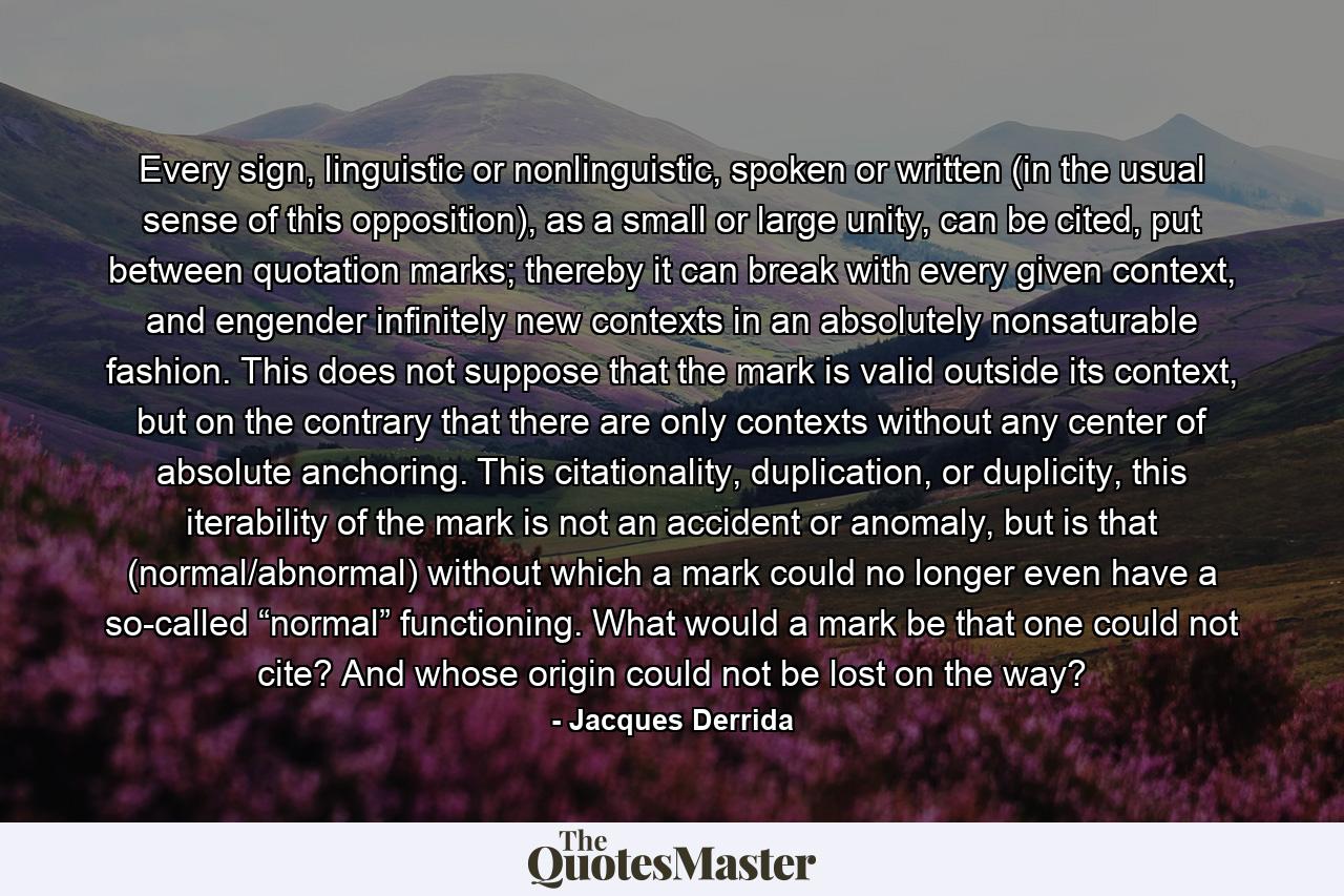 Every sign, linguistic or nonlinguistic, spoken or written (in the usual sense of this opposition), as a small or large unity, can be cited, put between quotation marks; thereby it can break with every given context, and engender infinitely new contexts in an absolutely nonsaturable fashion. This does not suppose that the mark is valid outside its context, but on the contrary that there are only contexts without any center of absolute anchoring. This citationality, duplication, or duplicity, this iterability of the mark is not an accident or anomaly, but is that (normal/abnormal) without which a mark could no longer even have a so-called “normal” functioning. What would a mark be that one could not cite? And whose origin could not be lost on the way? - Quote by Jacques Derrida