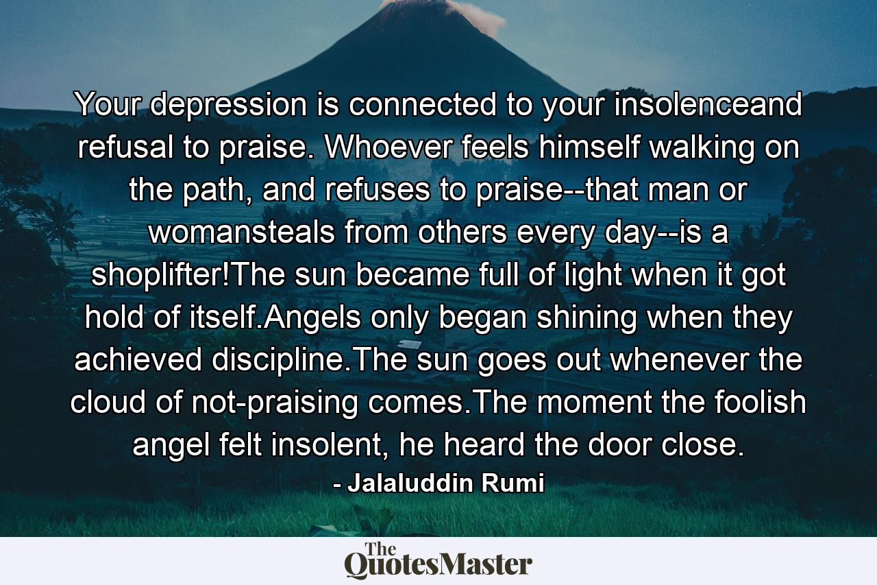 Your depression is connected to your insolenceand refusal to praise. Whoever feels himself walking on the path, and refuses to praise--that man or womansteals from others every day--is a shoplifter!The sun became full of light when it got hold of itself.Angels only began shining when they achieved discipline.The sun goes out whenever the cloud of not-praising comes.The moment the foolish angel felt insolent, he heard the door close. - Quote by Jalaluddin Rumi