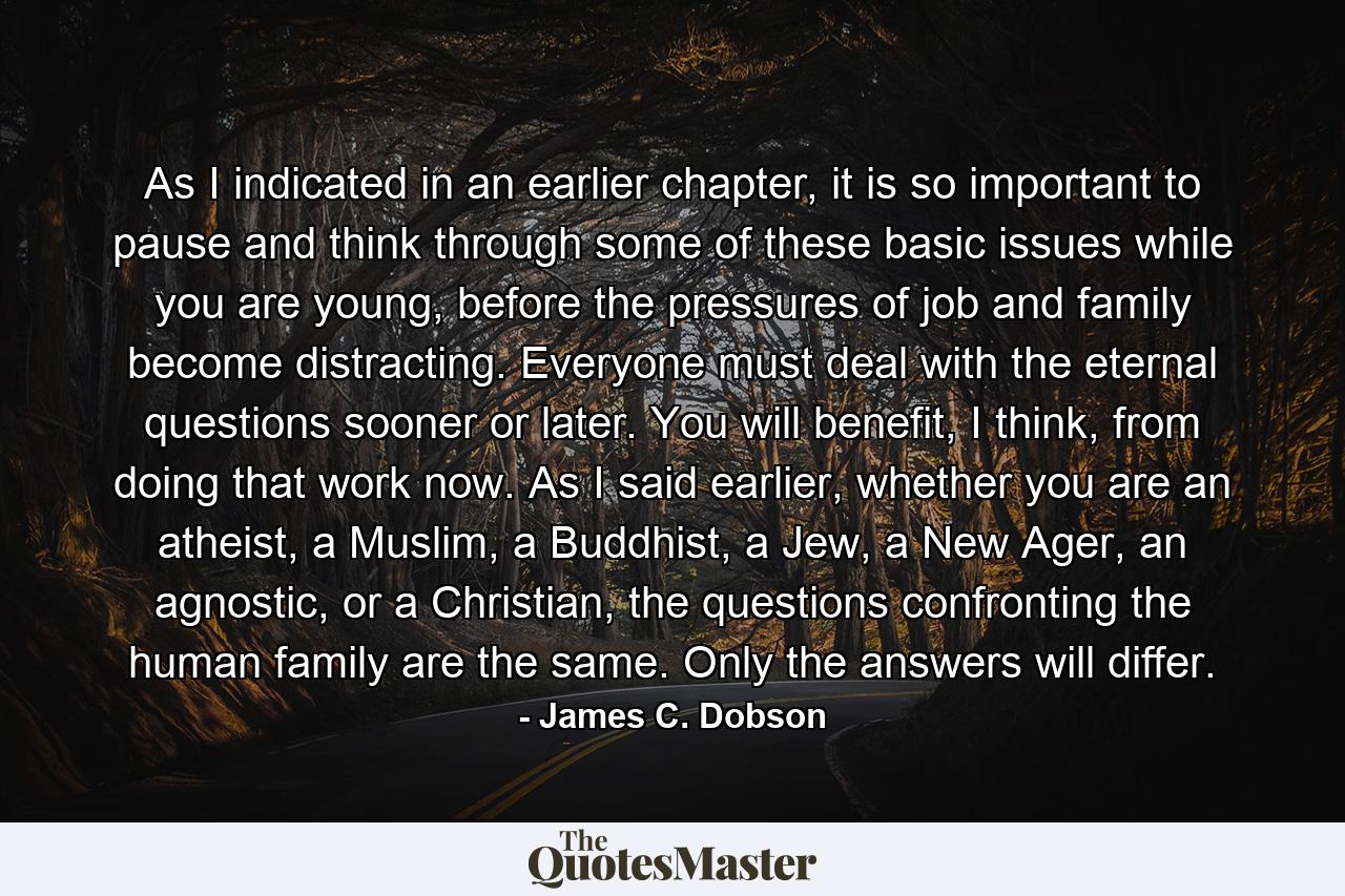 As I indicated in an earlier chapter, it is so important to pause and think through some of these basic issues while you are young, before the pressures of job and family become distracting. Everyone must deal with the eternal questions sooner or later. You will benefit, I think, from doing that work now. As I said earlier, whether you are an atheist, a Muslim, a Buddhist, a Jew, a New Ager, an agnostic, or a Christian, the questions confronting the human family are the same. Only the answers will differ. - Quote by James C. Dobson