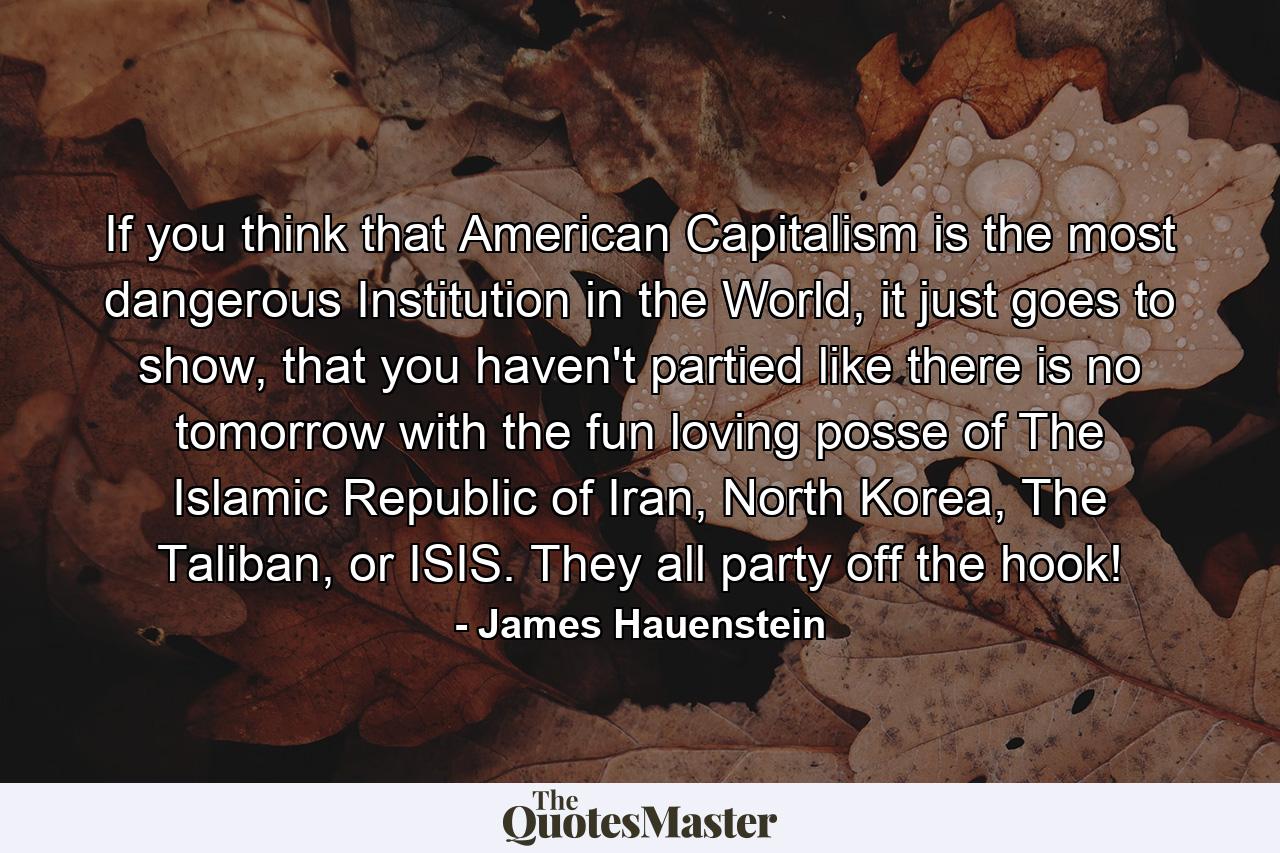 If you think that American Capitalism is the most dangerous Institution in the World, it just goes to show, that you haven't partied like there is no tomorrow with the fun loving posse of The Islamic Republic of Iran, North Korea, The Taliban, or ISIS. They all party off the hook! - Quote by James Hauenstein