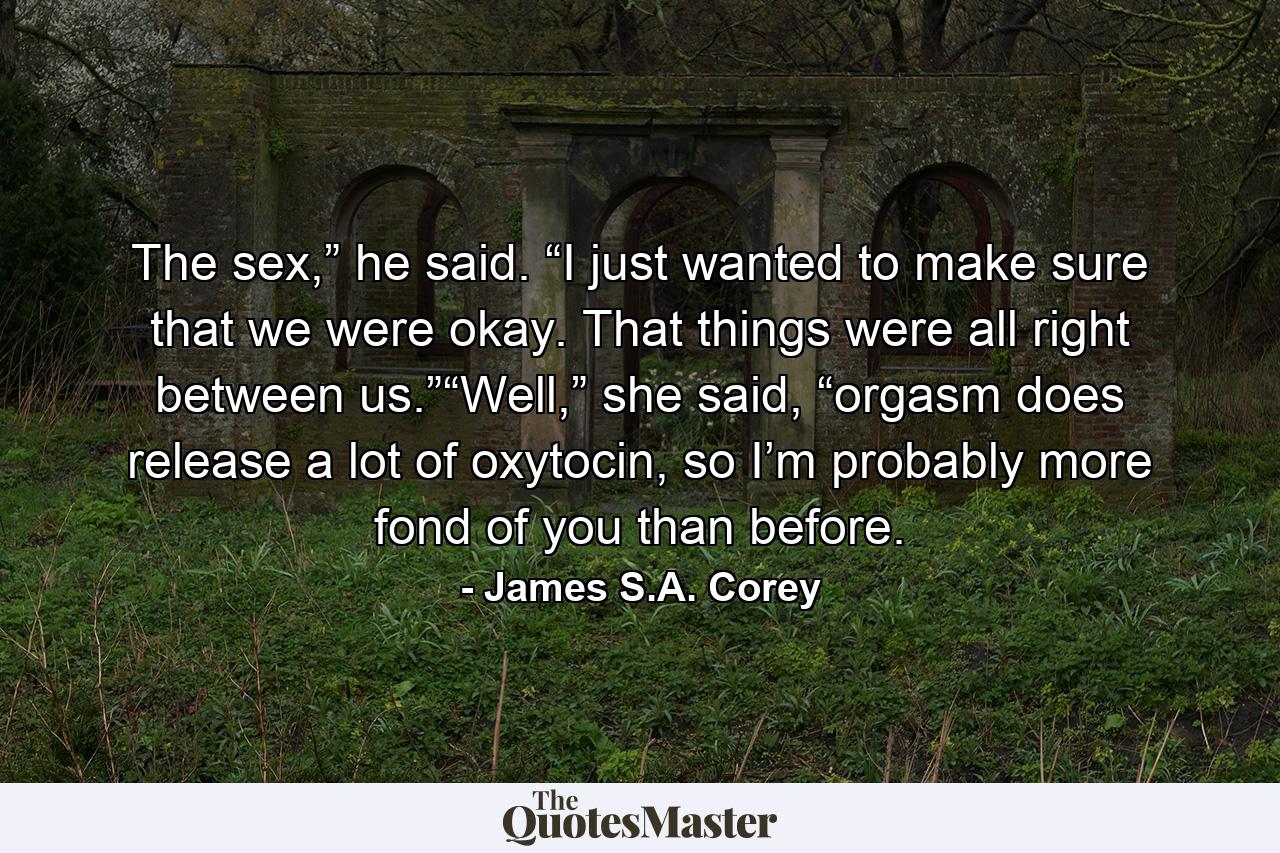 The sex,” he said. “I just wanted to make sure that we were okay. That things were all right between us.”“Well,” she said, “orgasm does release a lot of oxytocin, so I’m probably more fond of you than before. - Quote by James S.A. Corey