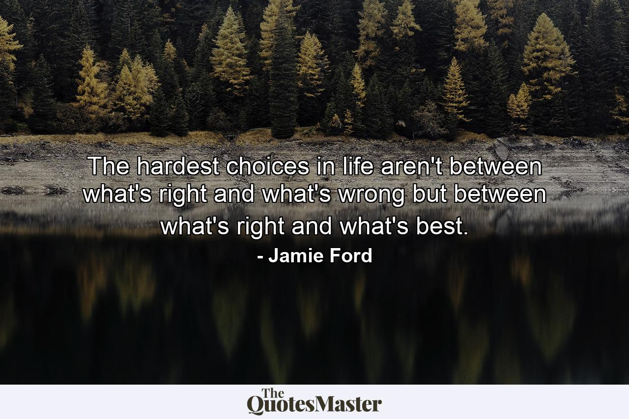 The hardest choices in life aren't between what's right and what's wrong but between what's right and what's best. - Quote by Jamie Ford