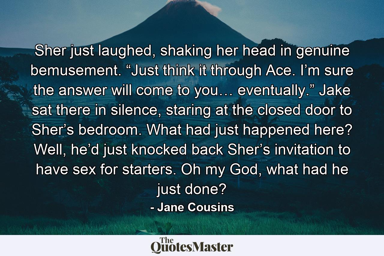 Sher just laughed, shaking her head in genuine bemusement. “Just think it through Ace. I’m sure the answer will come to you… eventually.” Jake sat there in silence, staring at the closed door to Sher’s bedroom. What had just happened here? Well, he’d just knocked back Sher’s invitation to have sex for starters. Oh my God, what had he just done? - Quote by Jane Cousins