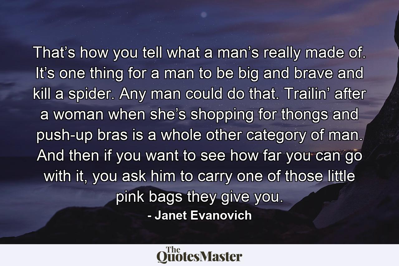 That’s how you tell what a man’s really made of. It’s one thing for a man to be big and brave and kill a spider. Any man could do that. Trailin’ after a woman when she’s shopping for thongs and push-up bras is a whole other category of man. And then if you want to see how far you can go with it, you ask him to carry one of those little pink bags they give you. - Quote by Janet Evanovich