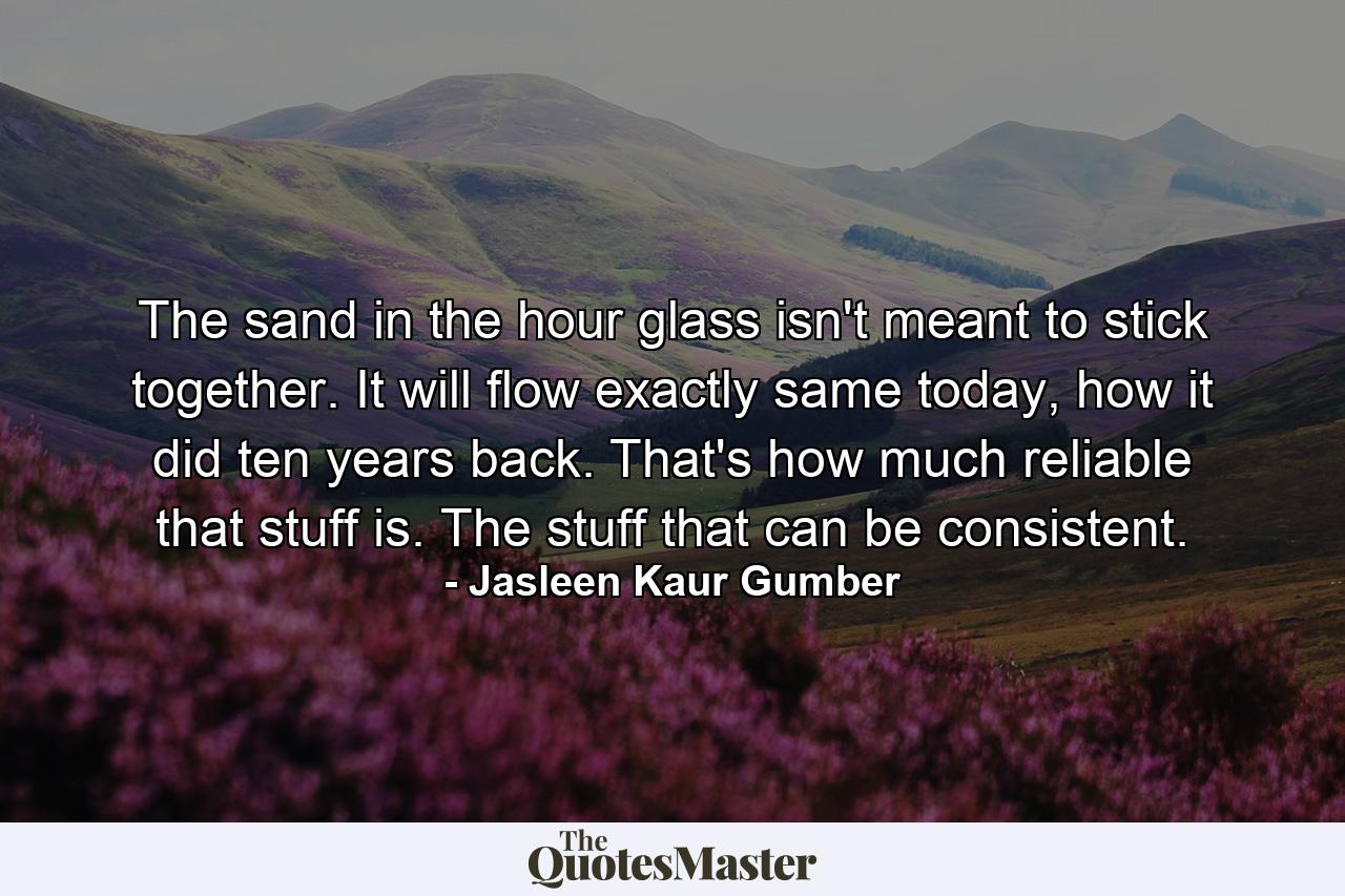 The sand in the hour glass isn't meant to stick together. It will flow exactly same today, how it did ten years back. That's how much reliable that stuff is. The stuff that can be consistent. - Quote by Jasleen Kaur Gumber