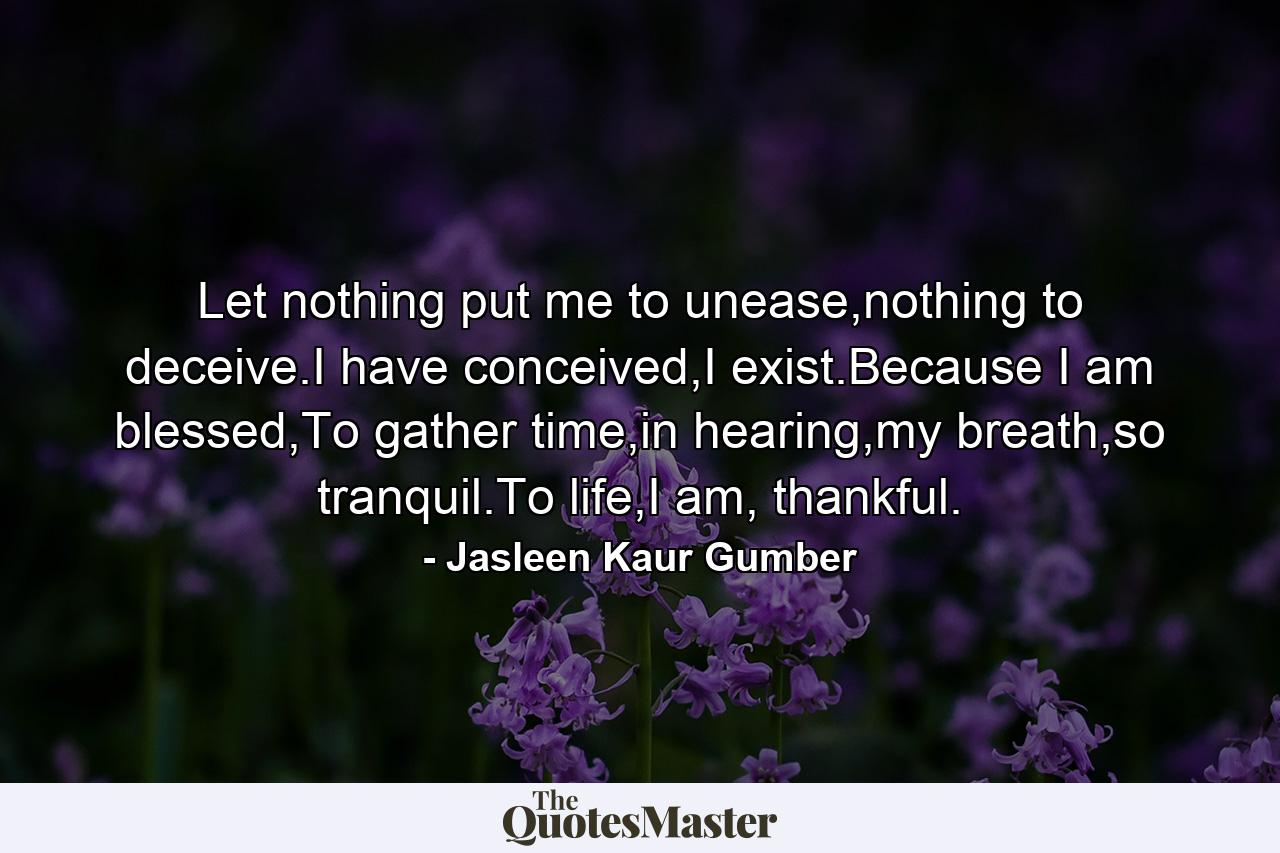 Let nothing put me to unease,nothing to deceive.I have conceived,I exist.Because I am blessed,To gather time,in hearing,my breath,so tranquil.To life,I am, thankful. - Quote by Jasleen Kaur Gumber