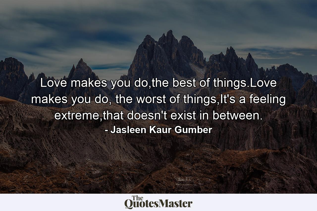 Love makes you do,the best of things.Love makes you do, the worst of things,It's a feeling extreme,that doesn't exist in between. - Quote by Jasleen Kaur Gumber