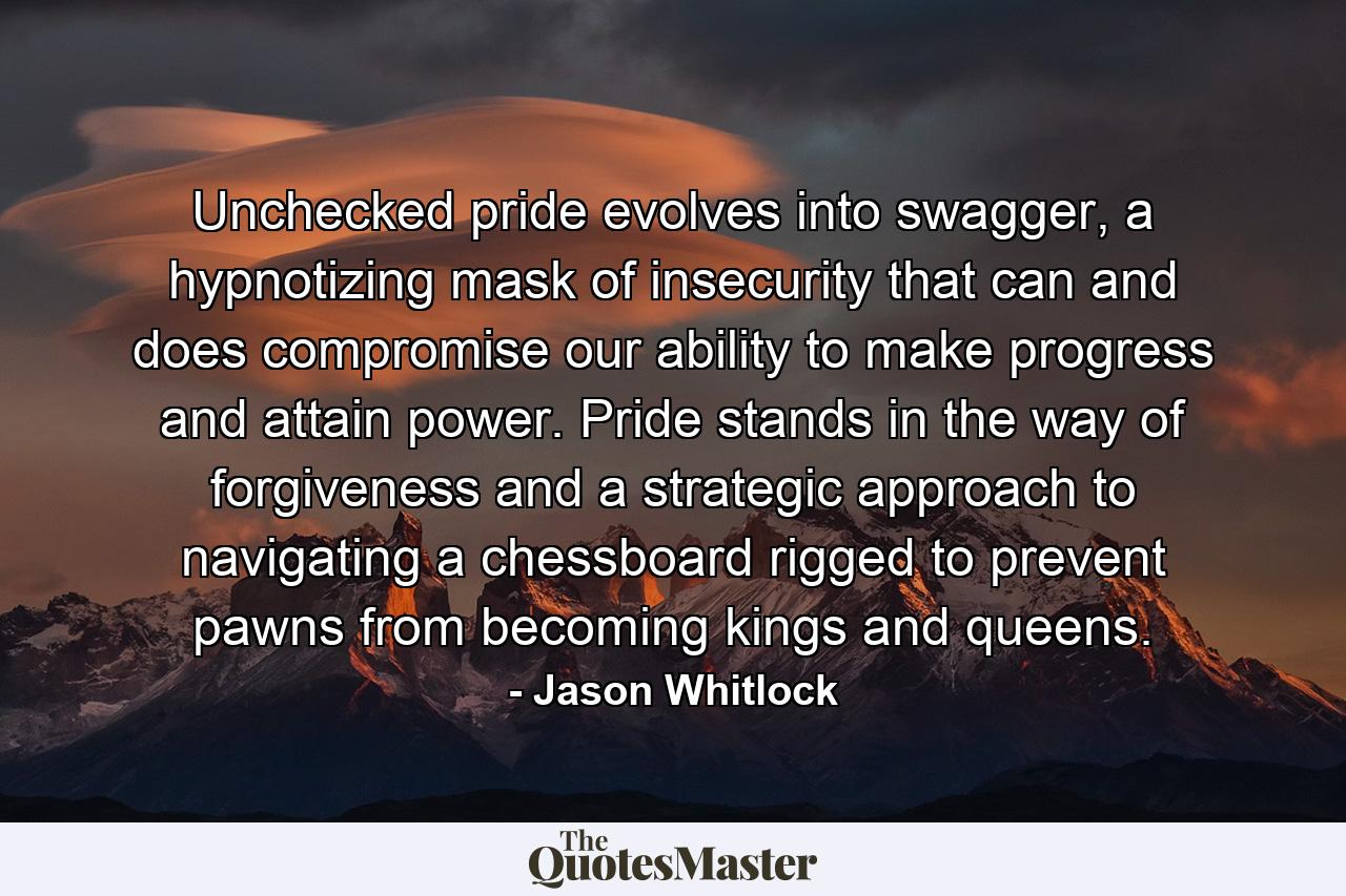 Unchecked pride evolves into swagger, a hypnotizing mask of insecurity that can and does compromise our ability to make progress and attain power. Pride stands in the way of forgiveness and a strategic approach to navigating a chessboard rigged to prevent pawns from becoming kings and queens. - Quote by Jason Whitlock