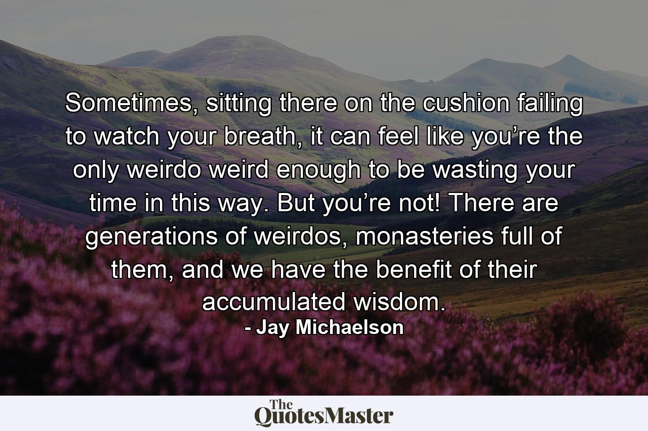 Sometimes, sitting there on the cushion failing to watch your breath, it can feel like you’re the only weirdo weird enough to be wasting your time in this way. But you’re not! There are generations of weirdos, monasteries full of them, and we have the benefit of their accumulated wisdom. - Quote by Jay Michaelson