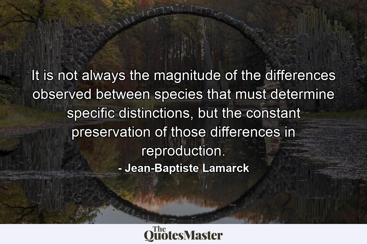 It is not always the magnitude of the differences observed between species that must determine specific distinctions, but the constant preservation of those differences in reproduction. - Quote by Jean-Baptiste Lamarck