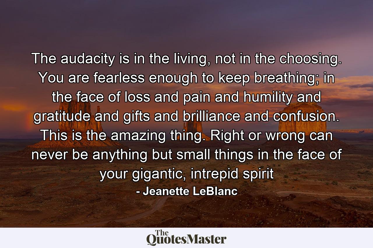 The audacity is in the living, not in the choosing. You are fearless enough to keep breathing; in the face of loss and pain and humility and gratitude and gifts and brilliance and confusion. This is the amazing thing. Right or wrong can never be anything but small things in the face of your gigantic, intrepid spirit - Quote by Jeanette LeBlanc