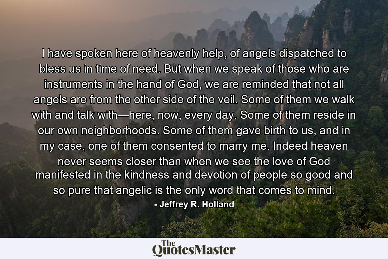 I have spoken here of heavenly help, of angels dispatched to bless us in time of need. But when we speak of those who are instruments in the hand of God, we are reminded that not all angels are from the other side of the veil. Some of them we walk with and talk with—here, now, every day. Some of them reside in our own neighborhoods. Some of them gave birth to us, and in my case, one of them consented to marry me. Indeed heaven never seems closer than when we see the love of God manifested in the kindness and devotion of people so good and so pure that angelic is the only word that comes to mind. - Quote by Jeffrey R. Holland