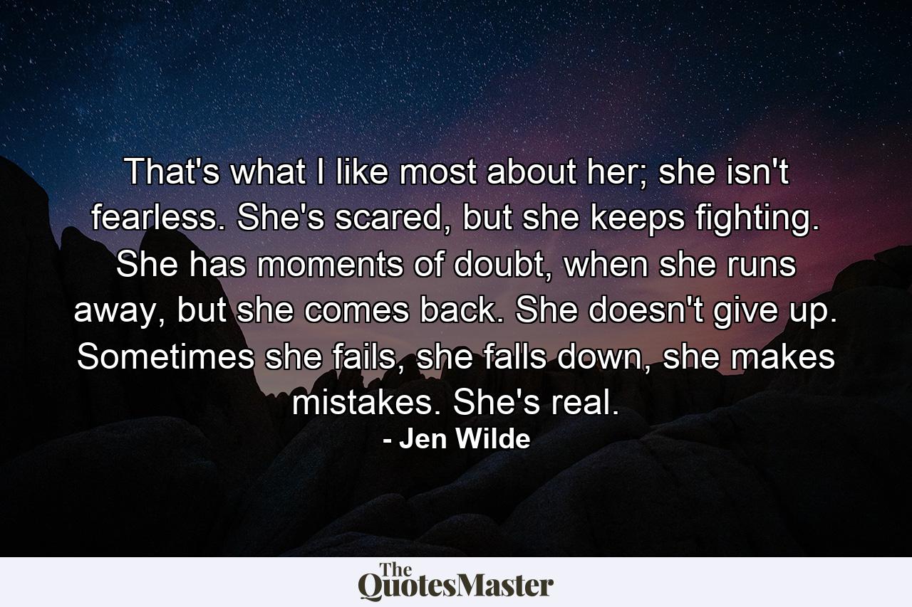 That's what I like most about her; she isn't fearless. She's scared, but she keeps fighting. She has moments of doubt, when she runs away, but she comes back. She doesn't give up. Sometimes she fails, she falls down, she makes mistakes. She's real. - Quote by Jen Wilde