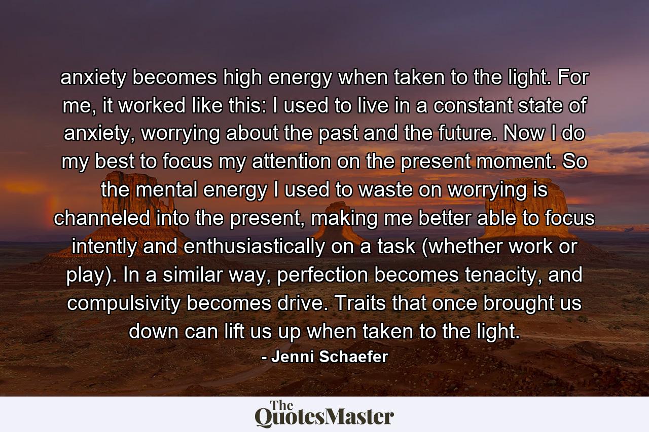 anxiety becomes high energy when taken to the light. For me, it worked like this: I used to live in a constant state of anxiety, worrying about the past and the future. Now I do my best to focus my attention on the present moment. So the mental energy I used to waste on worrying is channeled into the present, making me better able to focus intently and enthusiastically on a task (whether work or play). In a similar way, perfection becomes tenacity, and compulsivity becomes drive. Traits that once brought us down can lift us up when taken to the light. - Quote by Jenni Schaefer