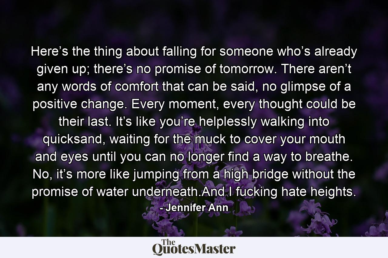 Here’s the thing about falling for someone who’s already given up; there’s no promise of tomorrow. There aren’t any words of comfort that can be said, no glimpse of a positive change. Every moment, every thought could be their last. It’s like you’re helplessly walking into quicksand, waiting for the muck to cover your mouth and eyes until you can no longer find a way to breathe. No, it’s more like jumping from a high bridge without the promise of water underneath.And I fucking hate heights. - Quote by Jennifer Ann