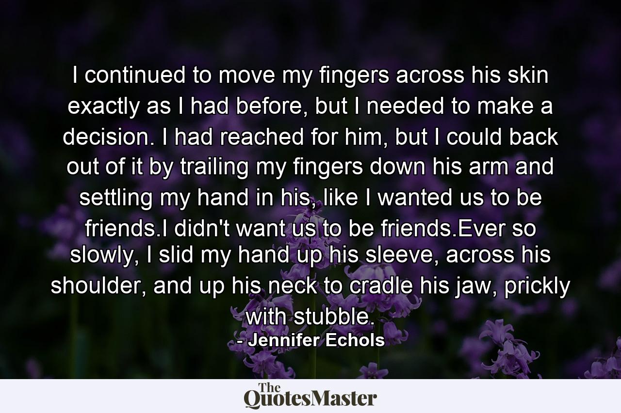 I continued to move my fingers across his skin exactly as I had before, but I needed to make a decision. I had reached for him, but I could back out of it by trailing my fingers down his arm and settling my hand in his, like I wanted us to be friends.I didn't want us to be friends.Ever so slowly, I slid my hand up his sleeve, across his shoulder, and up his neck to cradle his jaw, prickly with stubble. - Quote by Jennifer Echols