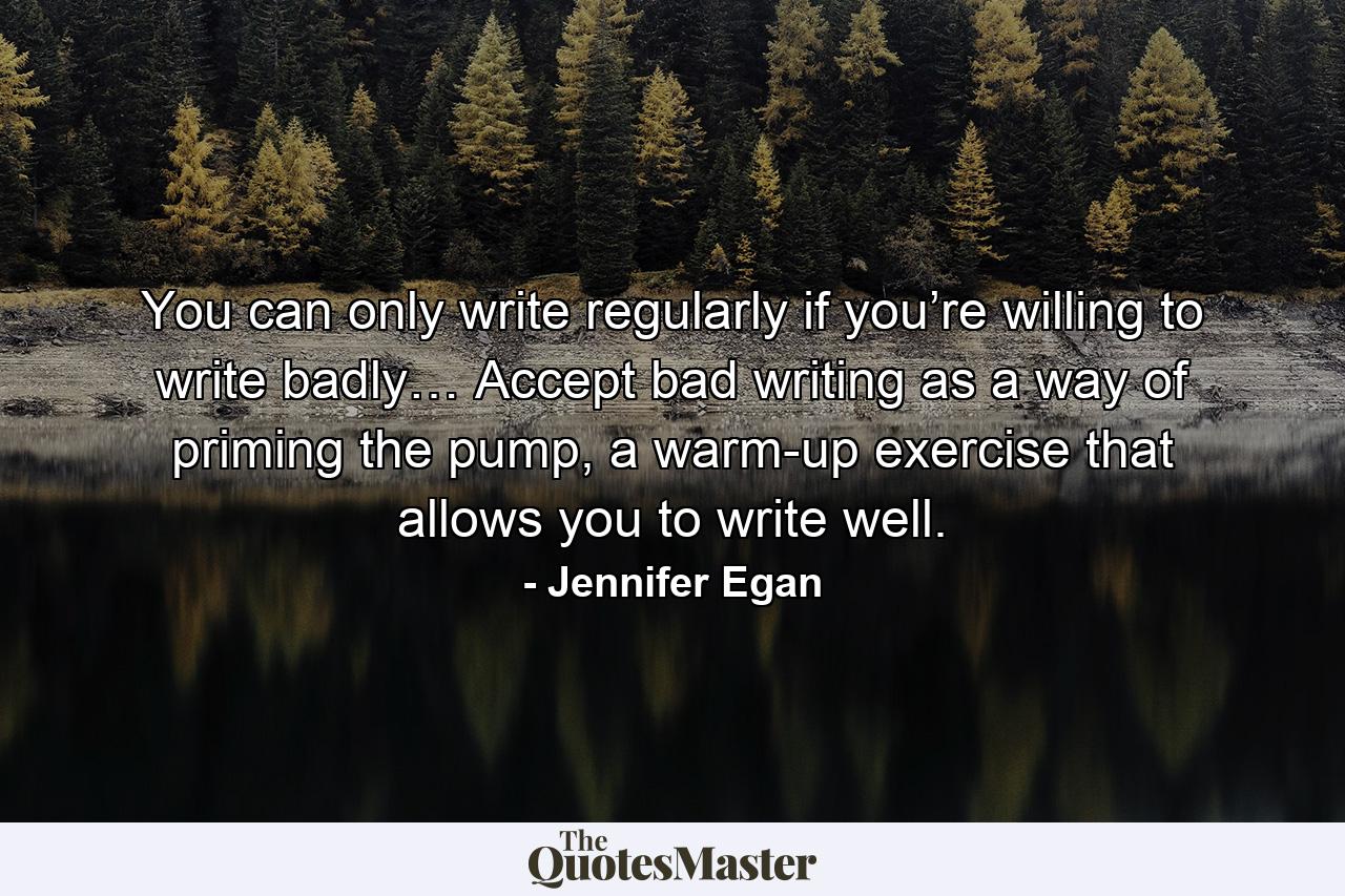 You can only write regularly if you’re willing to write badly… Accept bad writing as a way of priming the pump, a warm-up exercise that allows you to write well. - Quote by Jennifer Egan