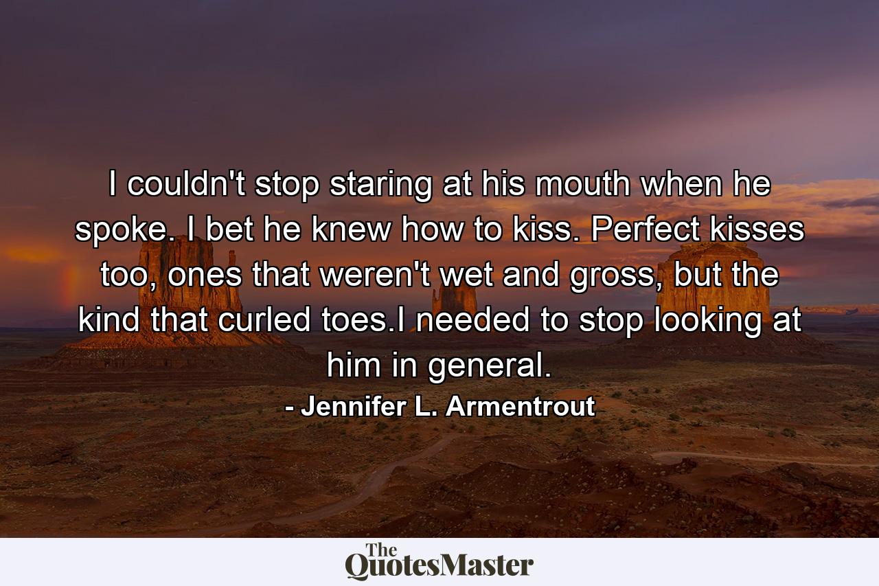 I couldn't stop staring at his mouth when he spoke. I bet he knew how to kiss. Perfect kisses too, ones that weren't wet and gross, but the kind that curled toes.I needed to stop looking at him in general. - Quote by Jennifer L. Armentrout