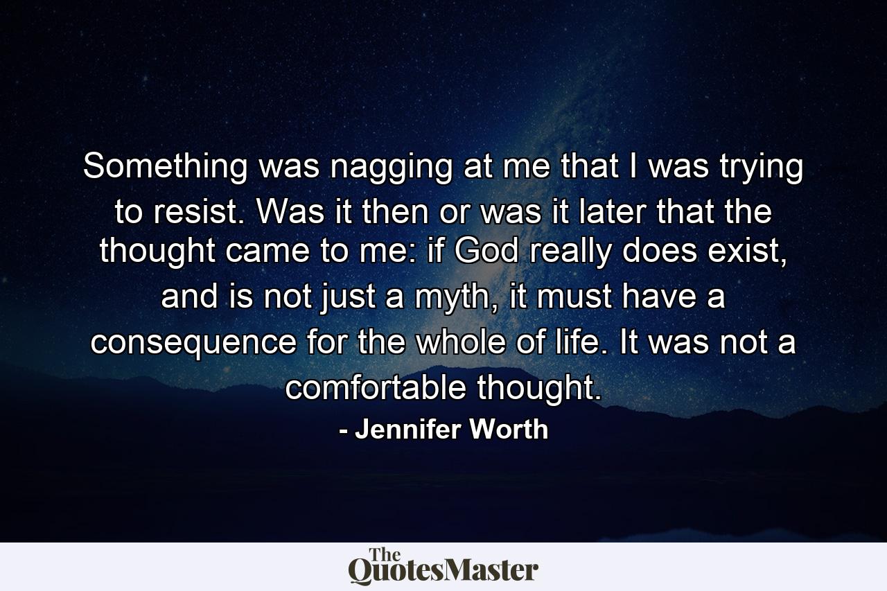 Something was nagging at me that I was trying to resist. Was it then or was it later that the thought came to me: if God really does exist, and is not just a myth, it must have a consequence for the whole of life. It was not a comfortable thought. - Quote by Jennifer Worth