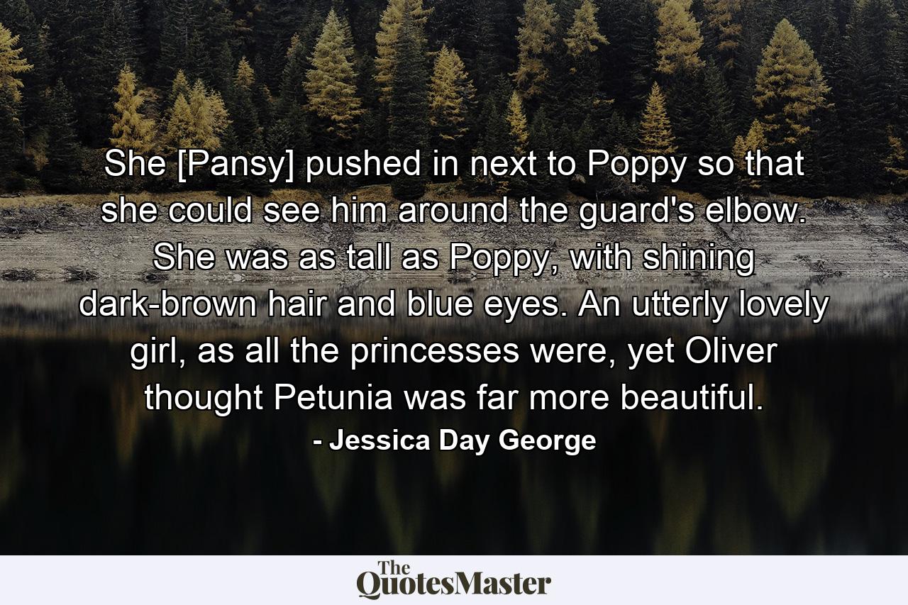 She [Pansy] pushed in next to Poppy so that she could see him around the guard's elbow. She was as tall as Poppy, with shining dark-brown hair and blue eyes. An utterly lovely girl, as all the princesses were, yet Oliver thought Petunia was far more beautiful. - Quote by Jessica Day George