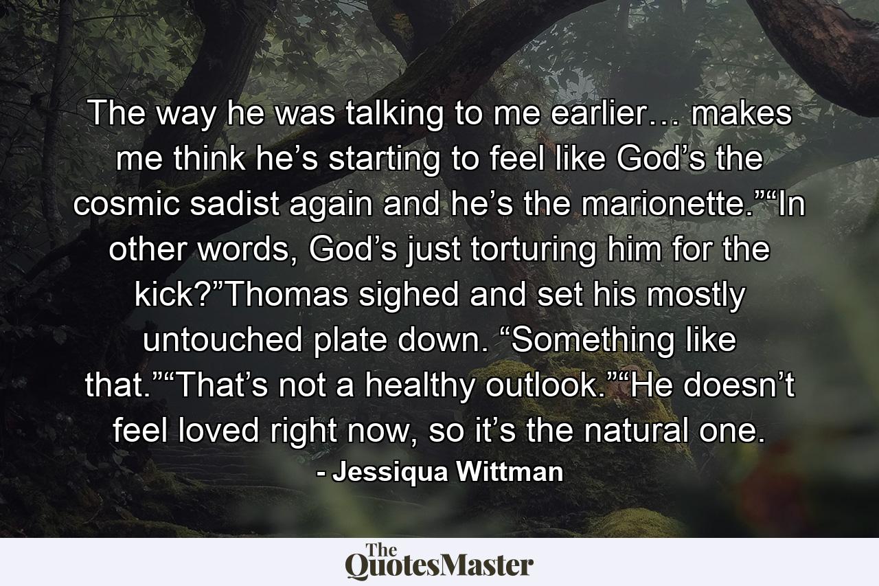 The way he was talking to me earlier… makes me think he’s starting to feel like God’s the cosmic sadist again and he’s the marionette.”“In other words, God’s just torturing him for the kick?”Thomas sighed and set his mostly untouched plate down. “Something like that.”“That’s not a healthy outlook.”“He doesn’t feel loved right now, so it’s the natural one. - Quote by Jessiqua Wittman