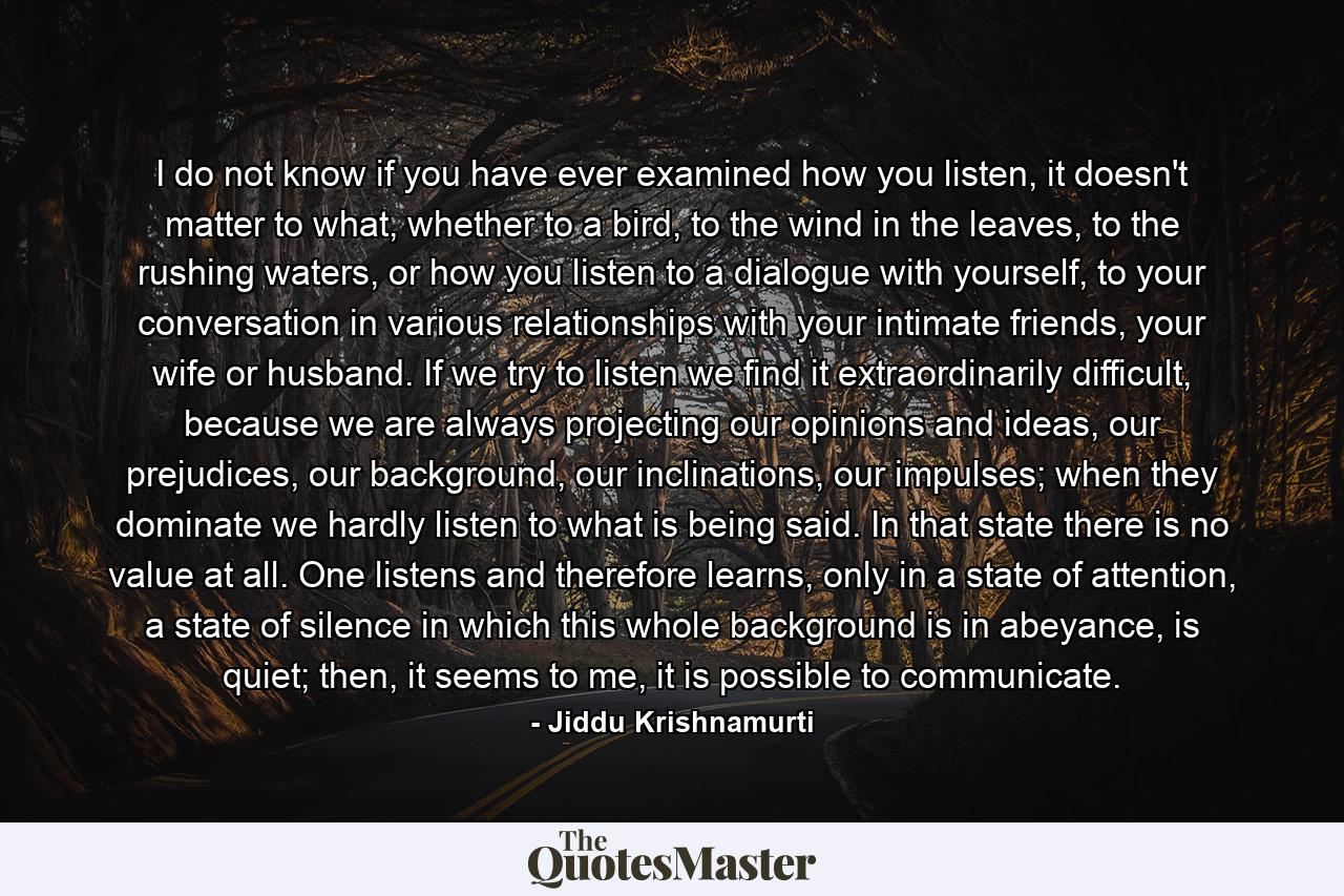 I do not know if you have ever examined how you listen, it doesn't matter to what, whether to a bird, to the wind in the leaves, to the rushing waters, or how you listen to a dialogue with yourself, to your conversation in various relationships with your intimate friends, your wife or husband. If we try to listen we find it extraordinarily difficult, because we are always projecting our opinions and ideas, our prejudices, our background, our inclinations, our impulses; when they dominate we hardly listen to what is being said. In that state there is no value at all. One listens and therefore learns, only in a state of attention, a state of silence in which this whole background is in abeyance, is quiet; then, it seems to me, it is possible to communicate. - Quote by Jiddu Krishnamurti