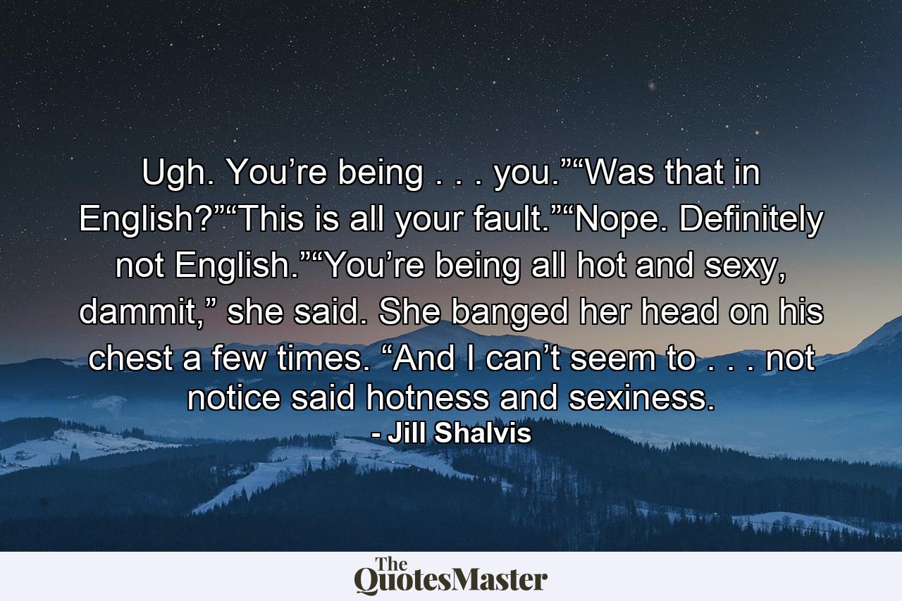 Ugh. You’re being . . . you.”“Was that in English?”“This is all your fault.”“Nope. Definitely not English.”“You’re being all hot and sexy, dammit,” she said. She banged her head on his chest a few times. “And I can’t seem to . . . not notice said hotness and sexiness. - Quote by Jill Shalvis
