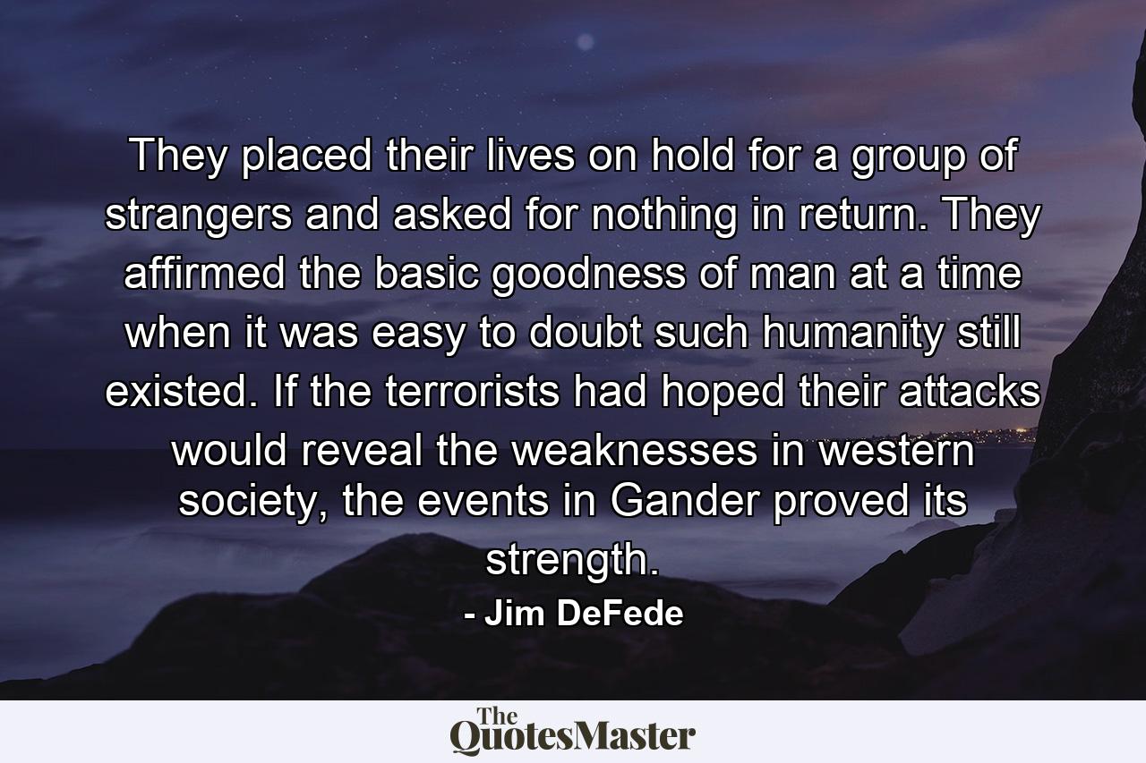 They placed their lives on hold for a group of strangers and asked for nothing in return. They affirmed the basic goodness of man at a time when it was easy to doubt such humanity still existed. If the terrorists had hoped their attacks would reveal the weaknesses in western society, the events in Gander proved its strength. - Quote by Jim DeFede