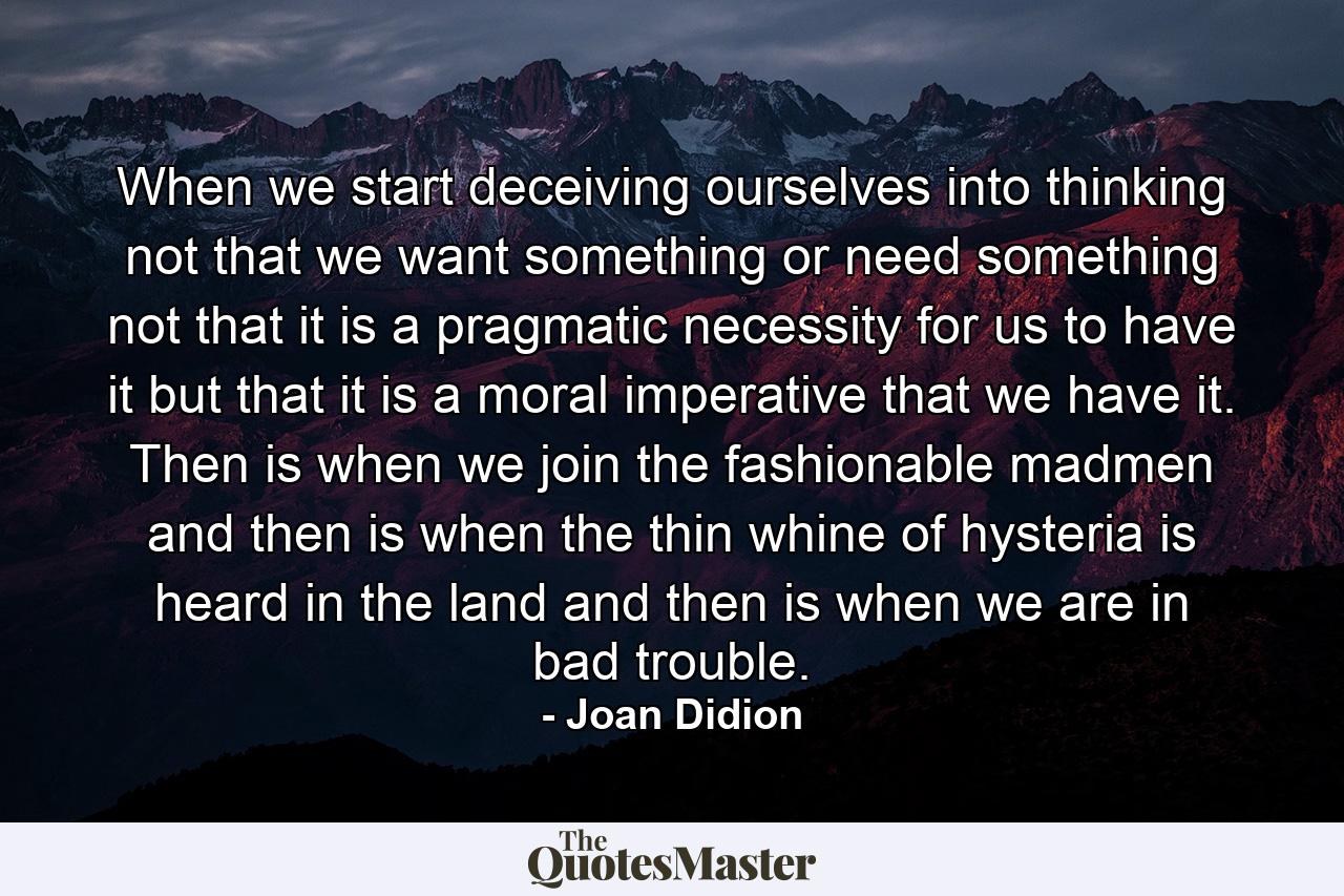 When we start deceiving ourselves into thinking not that we want something or need something  not that it is a pragmatic necessity for us to have it  but that it is a moral imperative that we have it. Then is when we join the fashionable madmen  and then is when the thin whine of hysteria is heard in the land  and then is when we are in bad trouble. - Quote by Joan Didion