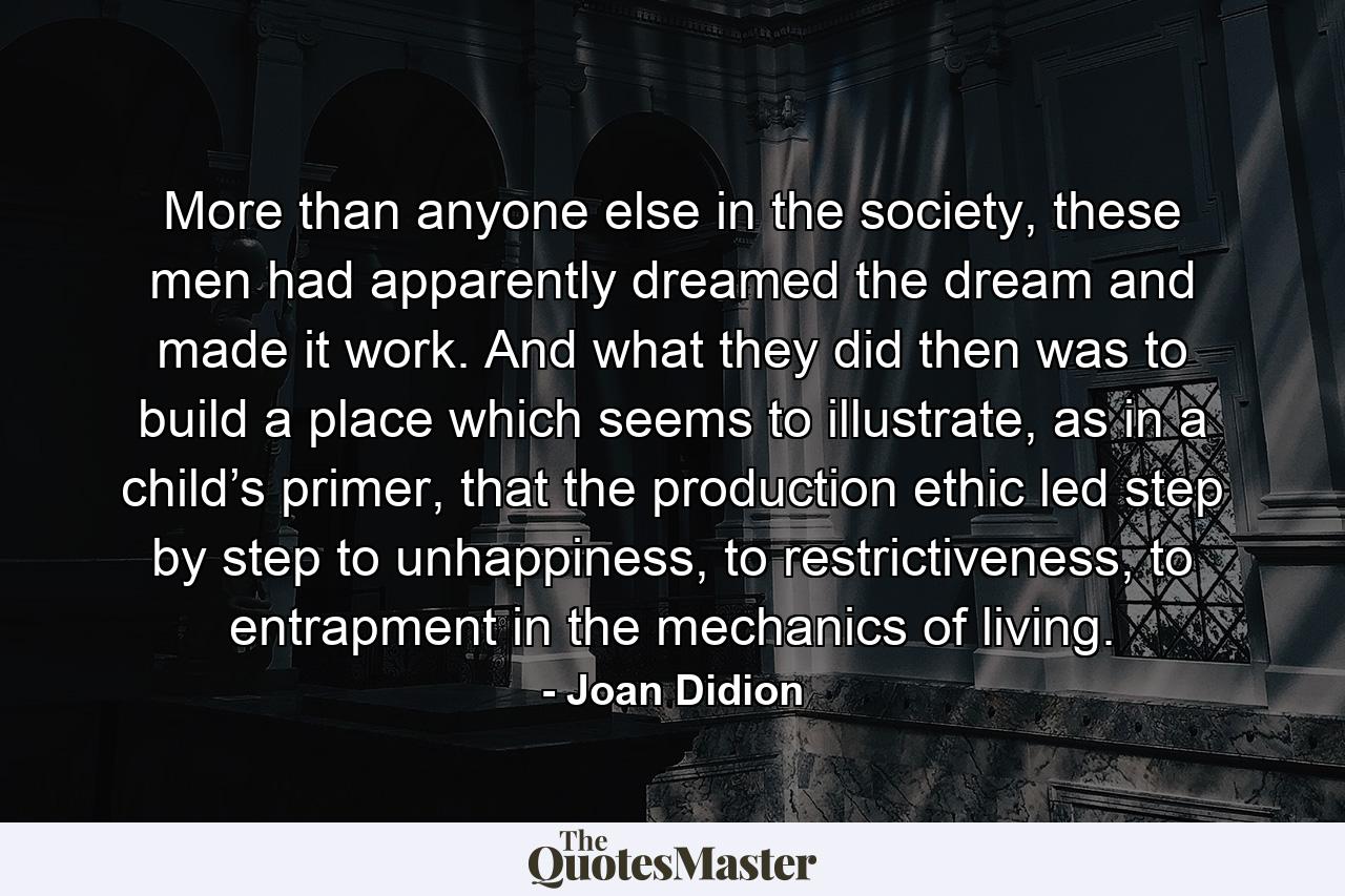 More than anyone else in the society, these men had apparently dreamed the dream and made it work. And what they did then was to build a place which seems to illustrate, as in a child’s primer, that the production ethic led step by step to unhappiness, to restrictiveness, to entrapment in the mechanics of living. - Quote by Joan Didion