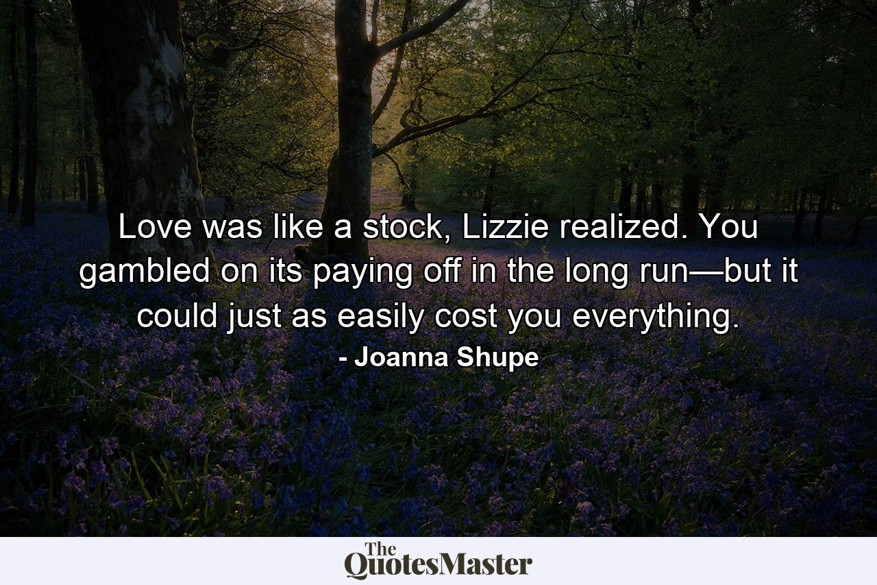 Love was like a stock, Lizzie realized. You gambled on its paying off in the long run—but it could just as easily cost you everything. - Quote by Joanna Shupe