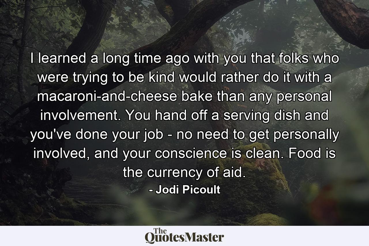 I learned a long time ago with you that folks who were trying to be kind would rather do it with a macaroni-and-cheese bake than any personal involvement. You hand off a serving dish and you've done your job - no need to get personally involved, and your conscience is clean. Food is the currency of aid. - Quote by Jodi Picoult