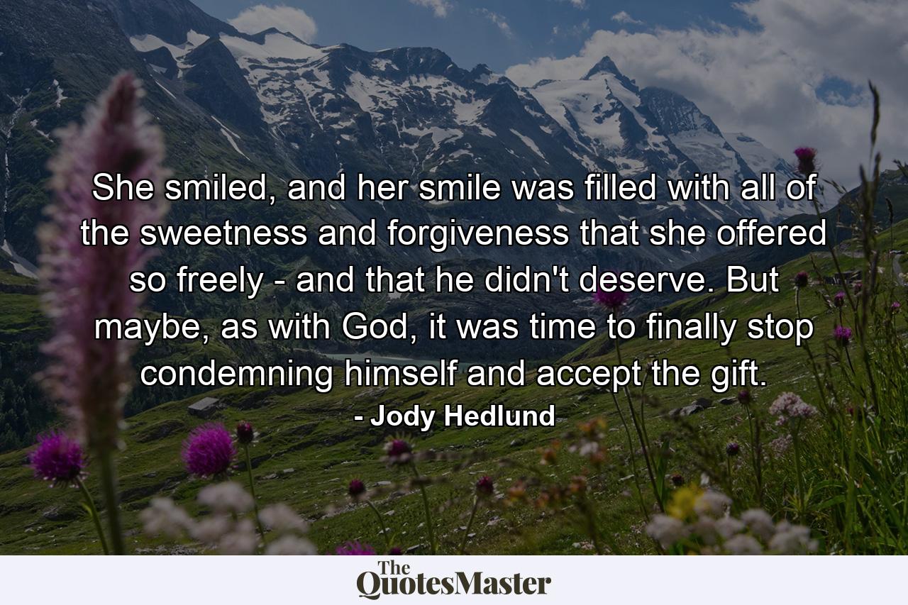 She smiled, and her smile was filled with all of the sweetness and forgiveness that she offered so freely - and that he didn't deserve. But maybe, as with God, it was time to finally stop condemning himself and accept the gift. - Quote by Jody Hedlund