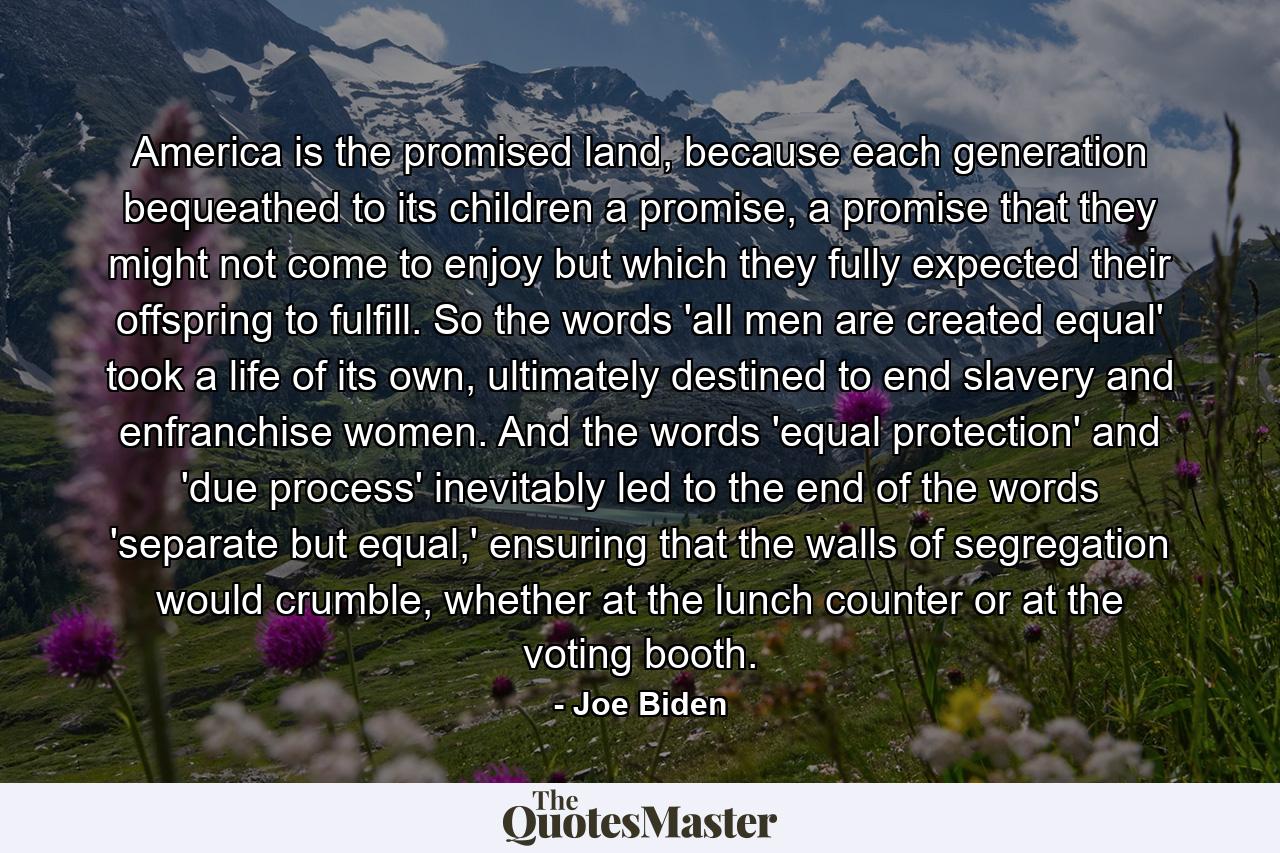 America is the promised land, because each generation bequeathed to its children a promise, a promise that they might not come to enjoy but which they fully expected their offspring to fulfill. So the words 'all men are created equal' took a life of its own, ultimately destined to end slavery and enfranchise women. And the words 'equal protection' and 'due process' inevitably led to the end of the words 'separate but equal,' ensuring that the walls of segregation would crumble, whether at the lunch counter or at the voting booth. - Quote by Joe Biden