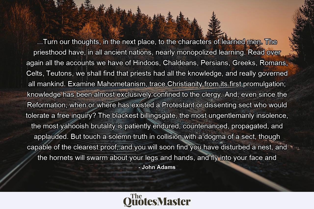 ...Turn our thoughts, in the next place, to the characters of learned men. The priesthood have, in all ancient nations, nearly monopolized learning. Read over again all the accounts we have of Hindoos, Chaldeans, Persians, Greeks, Romans, Celts, Teutons, we shall find that priests had all the knowledge, and really governed all mankind. Examine Mahometanism, trace Christianity from its first promulgation; knowledge has been almost exclusively confined to the clergy. And, even since the Reformation, when or where has existed a Protestant or dissenting sect who would tolerate a free inquiry? The blackest billingsgate, the most ungentlemanly insolence, the most yahooish brutality is patiently endured, countenanced, propagated, and applauded. But touch a solemn truth in collision with a dogma of a sect, though capable of the clearest proof, and you will soon find you have disturbed a nest, and the hornets will swarm about your legs and hands, and fly into your face and - Quote by John Adams