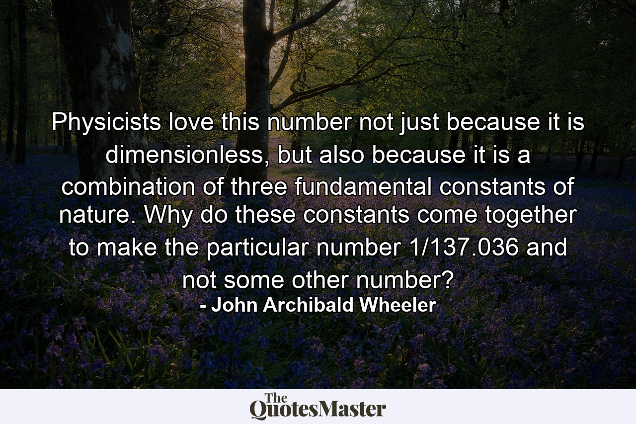 Physicists love this number not just because it is dimensionless, but also because it is a combination of three fundamental constants of nature. Why do these constants come together to make the particular number 1/137.036 and not some other number? - Quote by John Archibald Wheeler