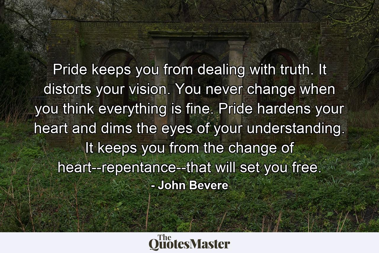 Pride keeps you from dealing with truth. It distorts your vision. You never change when you think everything is fine. Pride hardens your heart and dims the eyes of your understanding. It keeps you from the change of heart--repentance--that will set you free. - Quote by John Bevere