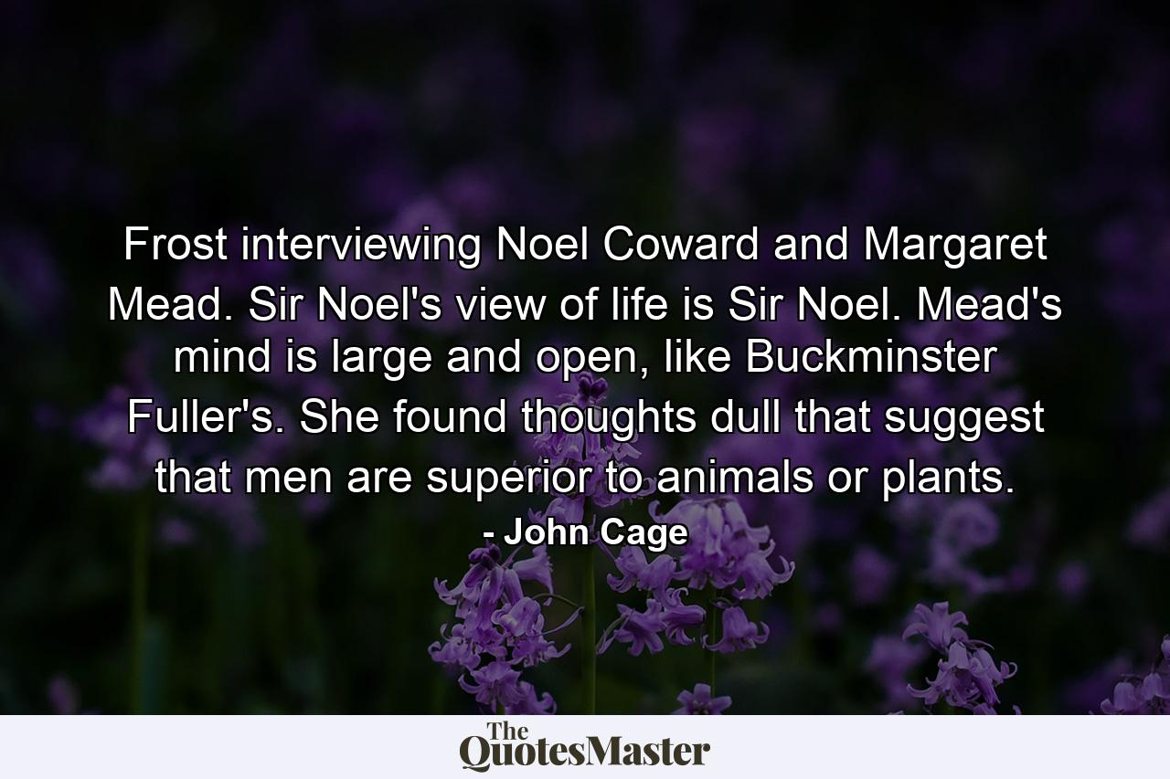 Frost interviewing Noel Coward and Margaret Mead. Sir Noel's view of life is Sir Noel. Mead's mind is large and open, like Buckminster Fuller's. She found thoughts dull that suggest that men are superior to animals or plants. - Quote by John Cage