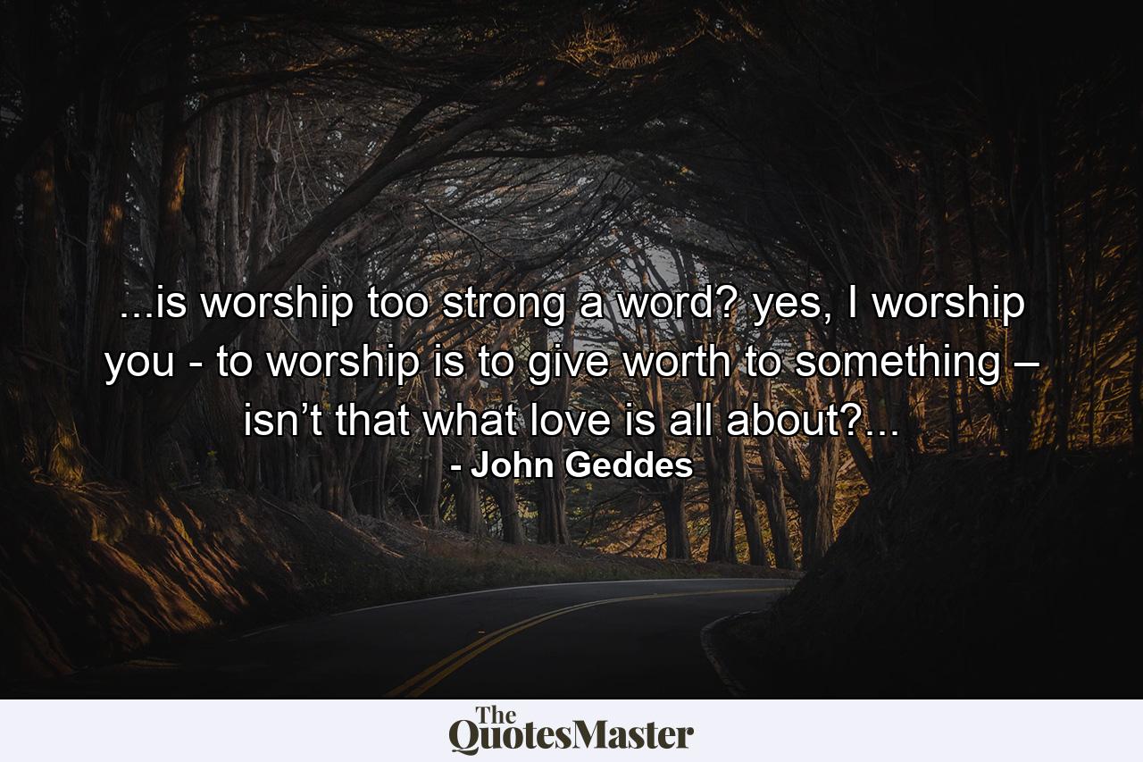 ...is worship too strong a word? yes, I worship you - to worship is to give worth to something – isn’t that what love is all about?... - Quote by John Geddes