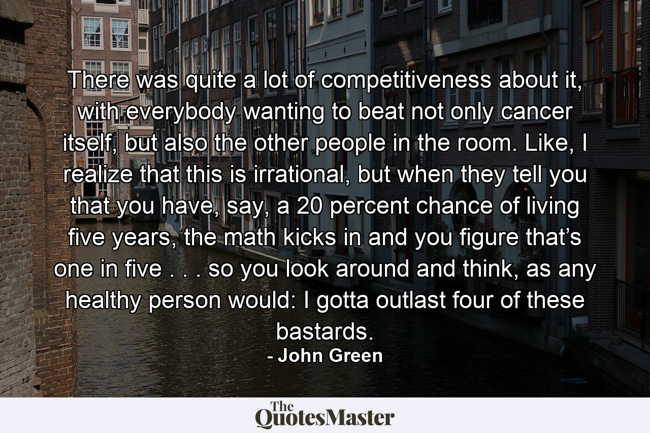 There was quite a lot of competitiveness about it, with everybody wanting to beat not only cancer itself, but also the other people in the room. Like, I realize that this is irrational, but when they tell you that you have, say, a 20 percent chance of living five years, the math kicks in and you figure that’s one in five . . . so you look around and think, as any healthy person would: I gotta outlast four of these bastards. - Quote by John Green