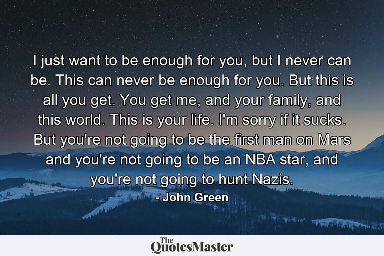 I just want to be enough for you, but I never can be. This can never be enough for you. But this is all you get. You get me, and your family, and this world. This is your life. I'm sorry if it sucks. But you're not going to be the first man on Mars and you're not going to be an NBA star, and you're not going to hunt Nazis. - Quote by John Green