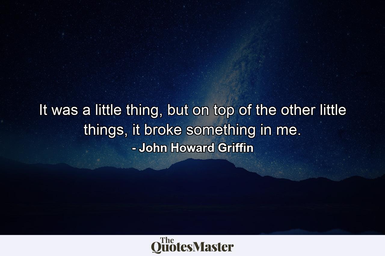 It was a little thing, but on top of the other little things, it broke something in me. - Quote by John Howard Griffin