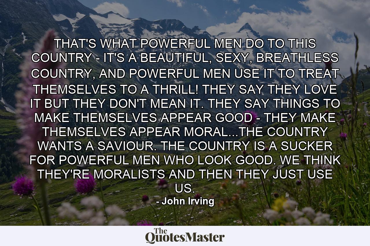 THAT'S WHAT POWERFUL MEN DO TO THIS COUNTRY - IT'S A BEAUTIFUL, SEXY, BREATHLESS COUNTRY, AND POWERFUL MEN USE IT TO TREAT THEMSELVES TO A THRILL! THEY SAY THEY LOVE IT BUT THEY DON'T MEAN IT. THEY SAY THINGS TO MAKE THEMSELVES APPEAR GOOD - THEY MAKE THEMSELVES APPEAR MORAL...THE COUNTRY WANTS A SAVIOUR. THE COUNTRY IS A SUCKER FOR POWERFUL MEN WHO LOOK GOOD. WE THINK THEY'RE MORALISTS AND THEN THEY JUST USE US. - Quote by John Irving