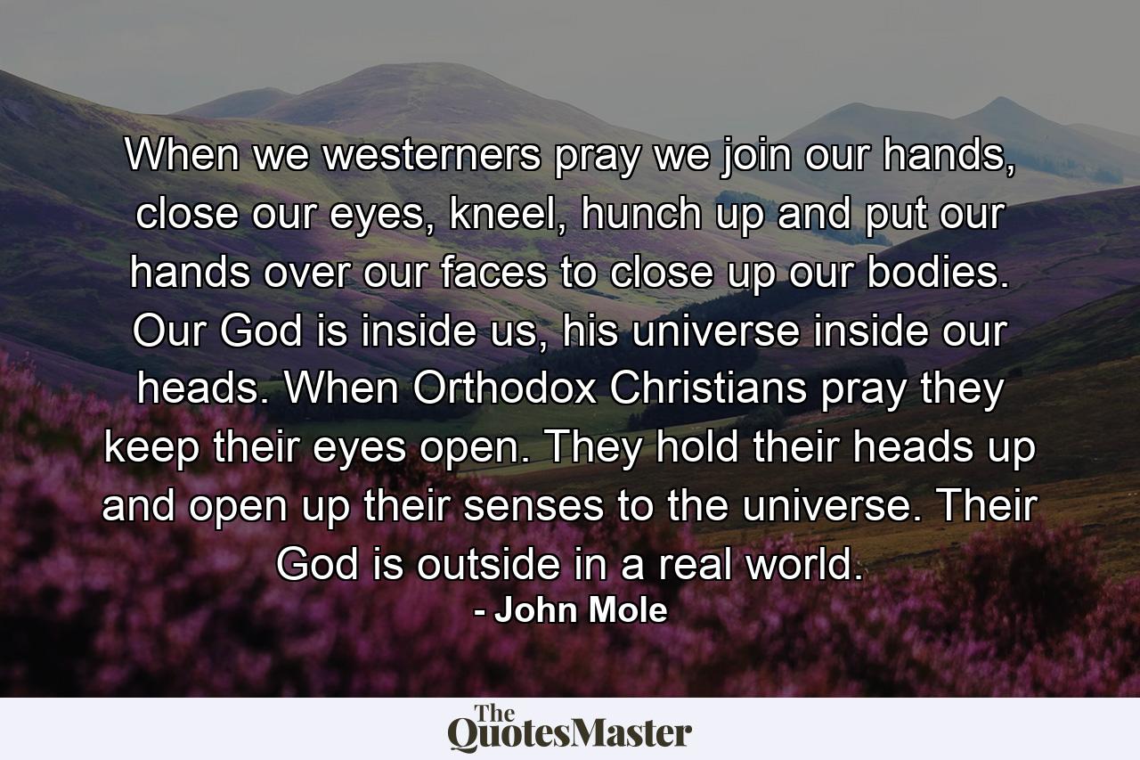 When we westerners pray we join our hands, close our eyes, kneel, hunch up and put our hands over our faces to close up our bodies. Our God is inside us, his universe inside our heads. When Orthodox Christians pray they keep their eyes open. They hold their heads up and open up their senses to the universe. Their God is outside in a real world. - Quote by John Mole