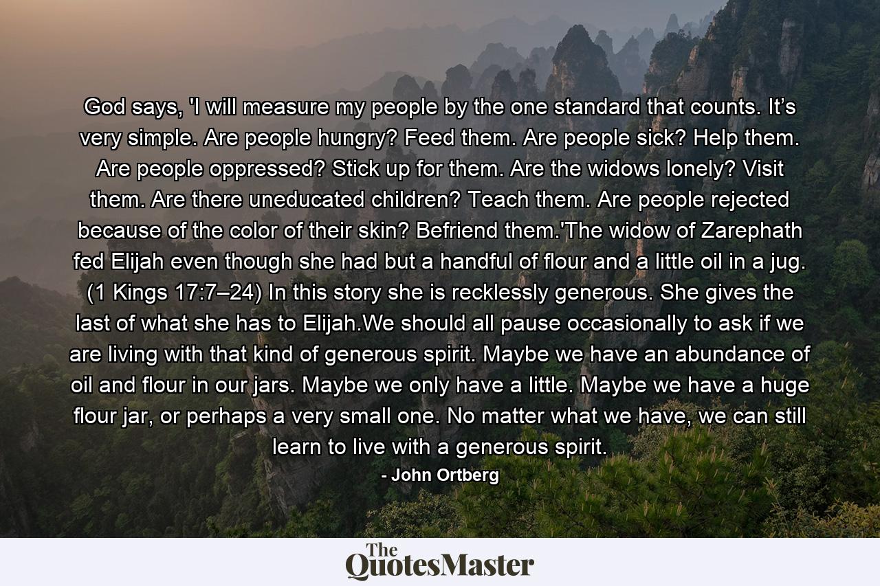 God says, 'I will measure my people by the one standard that counts. It’s very simple. Are people hungry? Feed them. Are people sick? Help them. Are people oppressed? Stick up for them. Are the widows lonely? Visit them. Are there uneducated children? Teach them. Are people rejected because of the color of their skin? Befriend them.'The widow of Zarephath fed Elijah even though she had but a handful of flour and a little oil in a jug. (1 Kings 17:7–24) In this story she is recklessly generous. She gives the last of what she has to Elijah.We should all pause occasionally to ask if we are living with that kind of generous spirit. Maybe we have an abundance of oil and flour in our jars. Maybe we only have a little. Maybe we have a huge flour jar, or perhaps a very small one. No matter what we have, we can still learn to live with a generous spirit. - Quote by John Ortberg