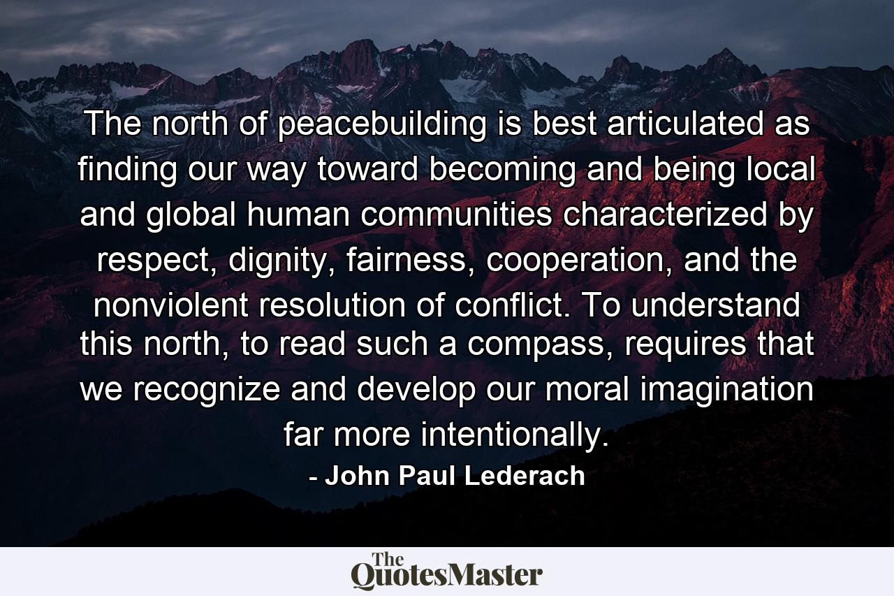 The north of peacebuilding is best articulated as finding our way toward becoming and being local and global human communities characterized by respect, dignity, fairness, cooperation, and the nonviolent resolution of conflict. To understand this north, to read such a compass, requires that we recognize and develop our moral imagination far more intentionally. - Quote by John Paul Lederach